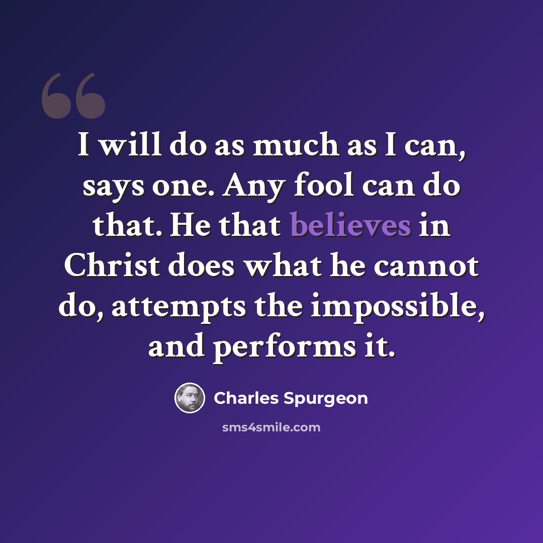 “I will do as much as I can, says one. Any fool can do that. He that believes in Christ does what he cannot do, attempts the impossible, and performs it.” quote by Charles Spurgeon