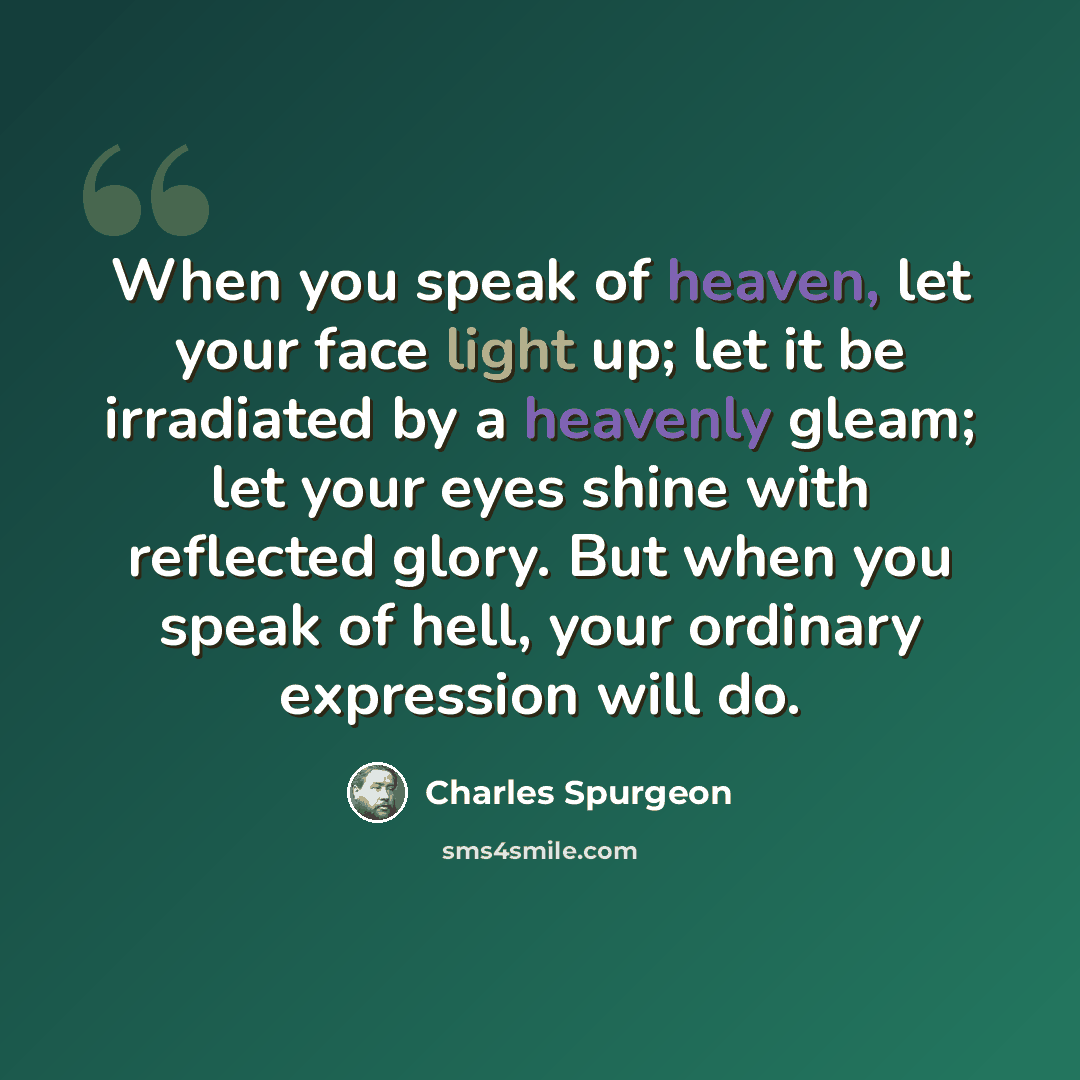 “When you speak of heaven, let your face light up; let it be irradiated by a heavenly gleam; let your eyes shine with reflected glory. But when you speak of hell, your ordinary expression will do.” quote by Charles Spurgeon
