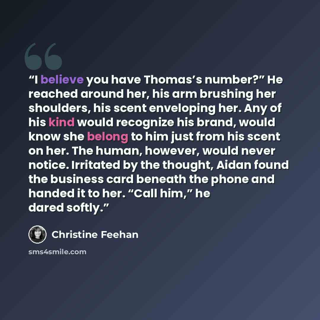 “I believe you have Thomas’s number?” He reached around her, his arm brushing her shoulders, his scent enveloping her. Any of his kind would recognize his brand, would know she belong to him just from his scent on her. The human, however, would never notice. Irritated by the thought, Aidan found…” quote by Christine Feehan