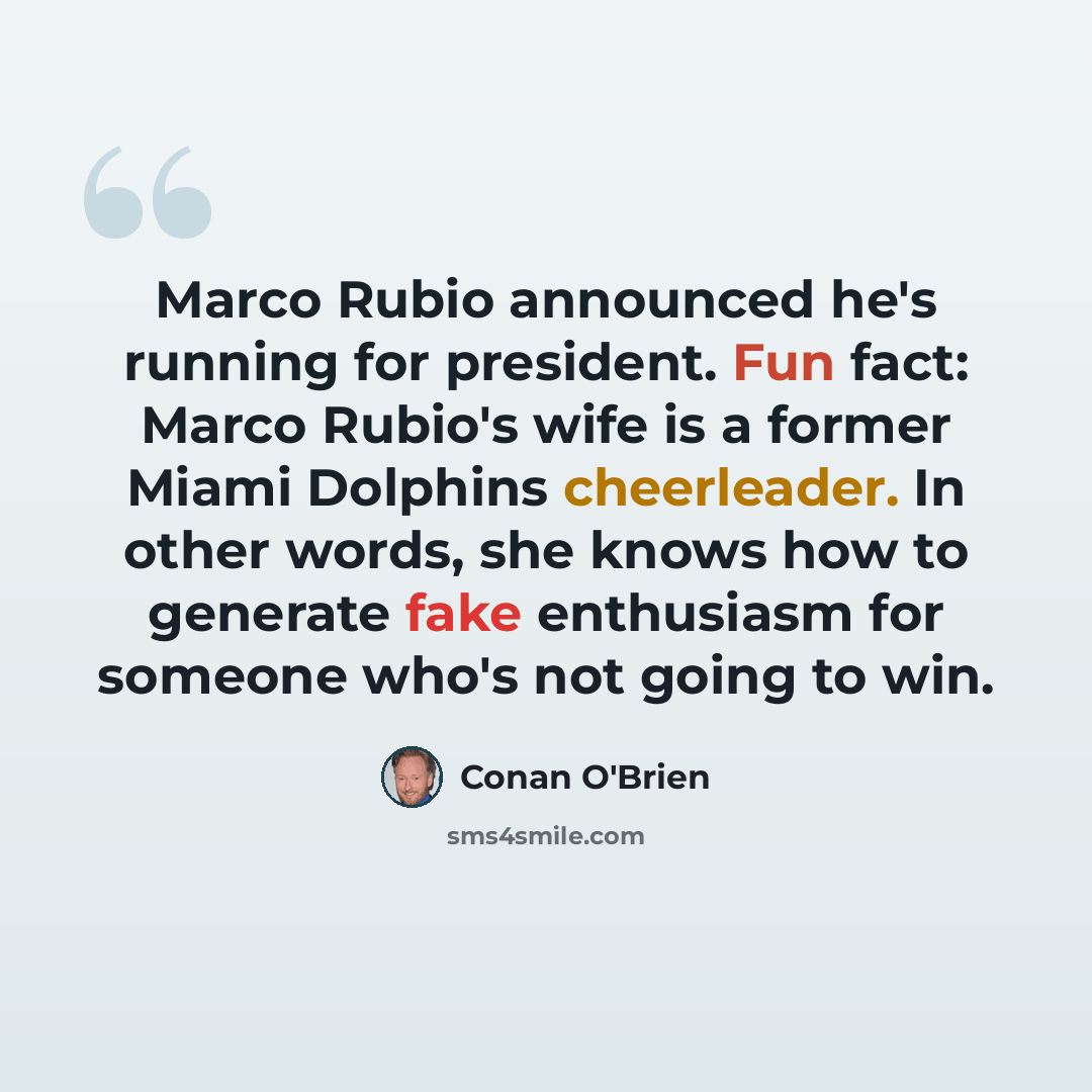“Marco Rubio announced he's running for president. Fun fact: Marco Rubio's wife is a former Miami Dolphins cheerleader. In other words, she knows how to generate fake enthusiasm for someone who's not going to win.” quote by Conan O'Brien