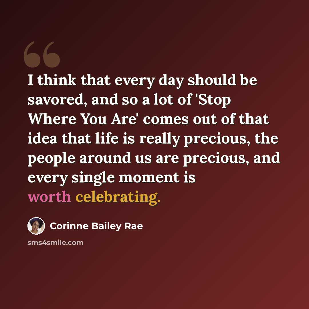 “I think that every day should be savored, and so a lot of 'Stop Where You Are' comes out of that idea that life is really precious, the people around us are precious, and every single moment is worth celebrating.” quote by Corinne Bailey Rae