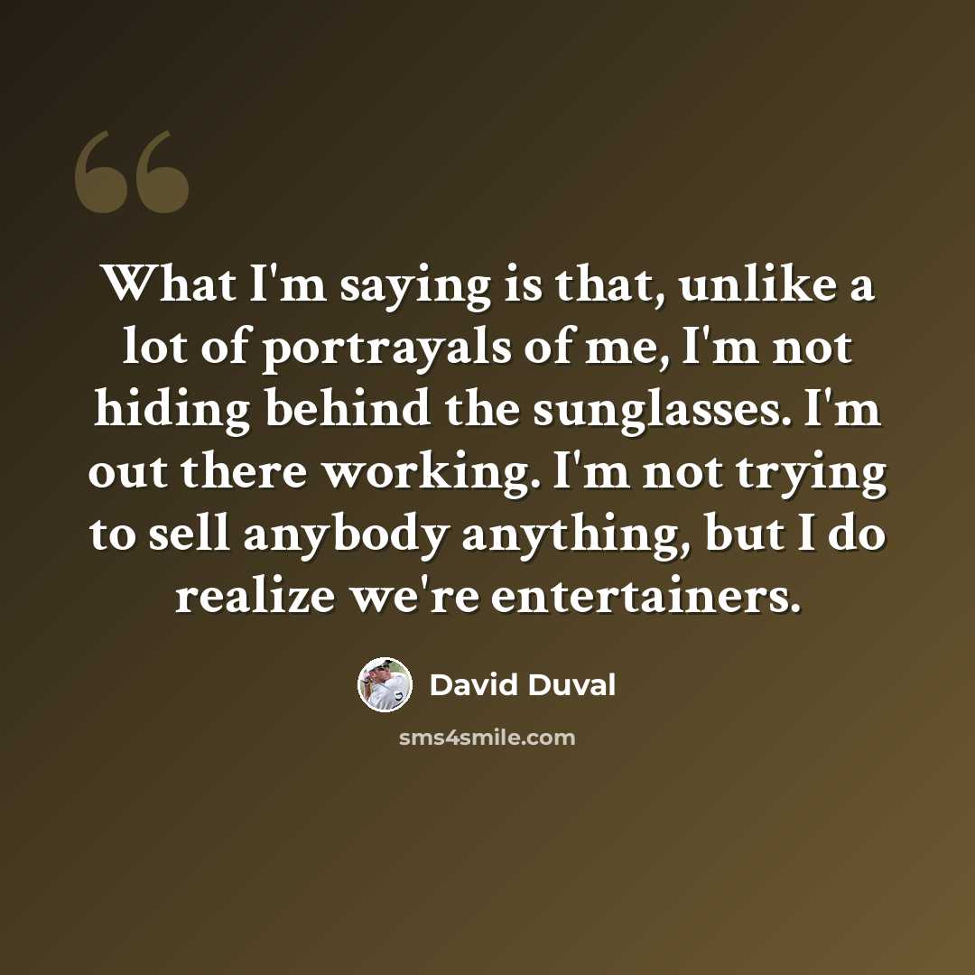 “What I'm saying is that, unlike a lot of portrayals of me, I'm not hiding behind the sunglasses. I'm out there working. I'm not trying to sell anybody anything, but I do realize we're entertainers.” quote by David Duval