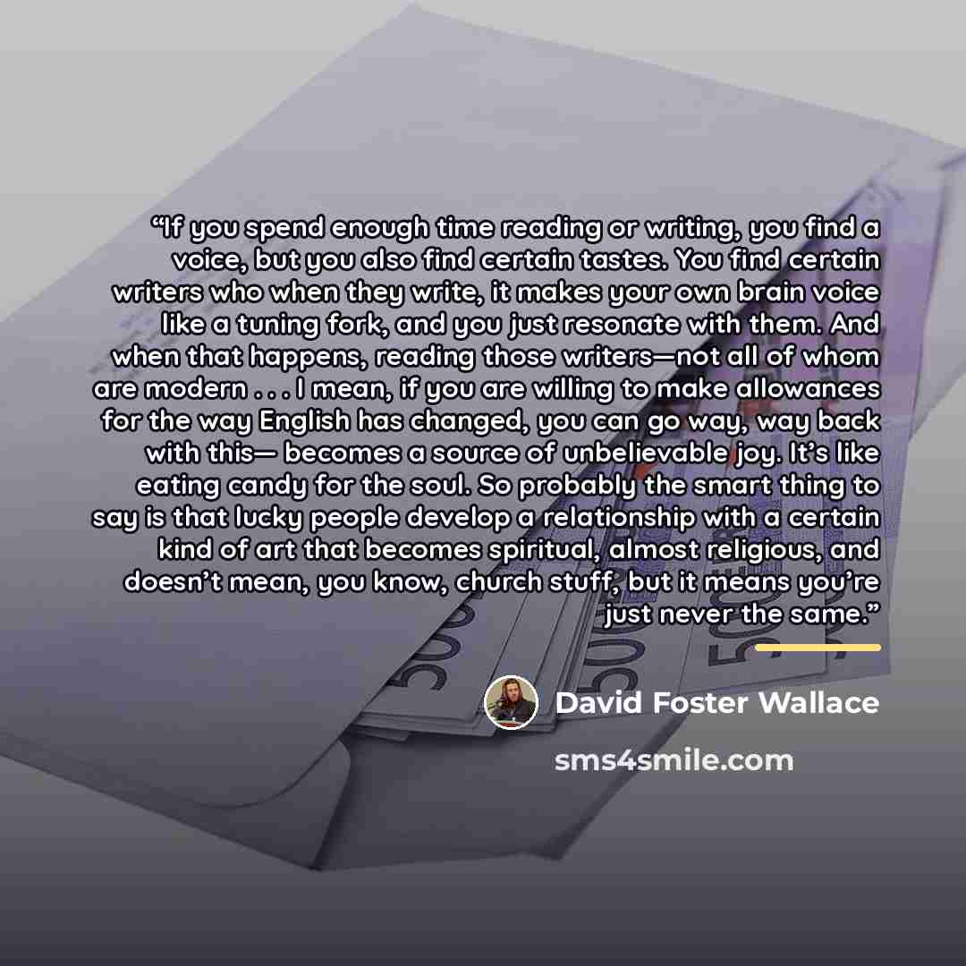 “If you spend enough time reading or writing, you find a voice, but you also find certain tastes. You find certain writers who when they write, it makes your own brain voice like a tuning fork, and you just resonate with them. And when that happens, reading those writers—not all of whom are modern…” quote by David Foster Wallace