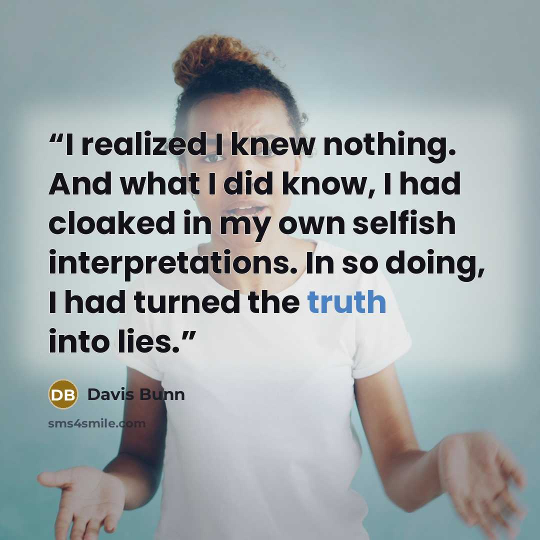 “I realized I knew nothing. And what I did know, I had cloaked in my own selfish interpretations. In so doing, I had turned the truth into lies.” quote by Davis Bunn