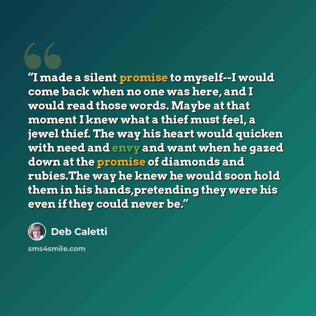 “I made a silent promise to myself--I would come back when no one was here, and I would read those words. Maybe at that moment I knew what a thief must feel, a jewel thief. The way his heart would quicken with need and envy and want when he gazed down at the promise of diamonds and rubies.The way…” quote by Deb Caletti