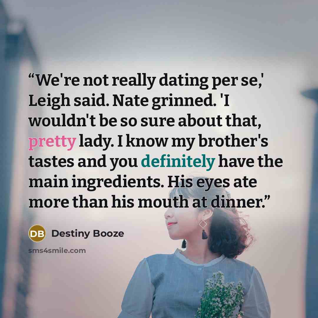 “We're not really dating per se,' Leigh said. Nate grinned. 'I wouldn't be so sure about that, pretty lady. I know my brother's tastes and you definitely have the main ingredients. His eyes ate more than his mouth at dinner.” quote by Destiny Booze