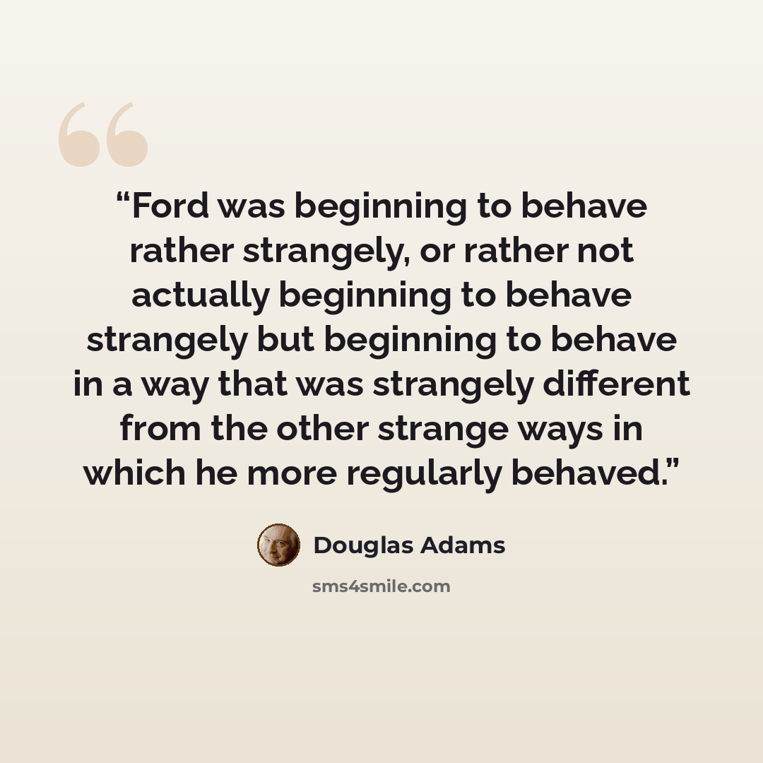 “Ford was beginning to behave rather strangely, or rather not actually beginning to behave strangely but beginning to behave in a way that was strangely different from the other strange ways in which he more regularly behaved.” quote by Douglas Adams