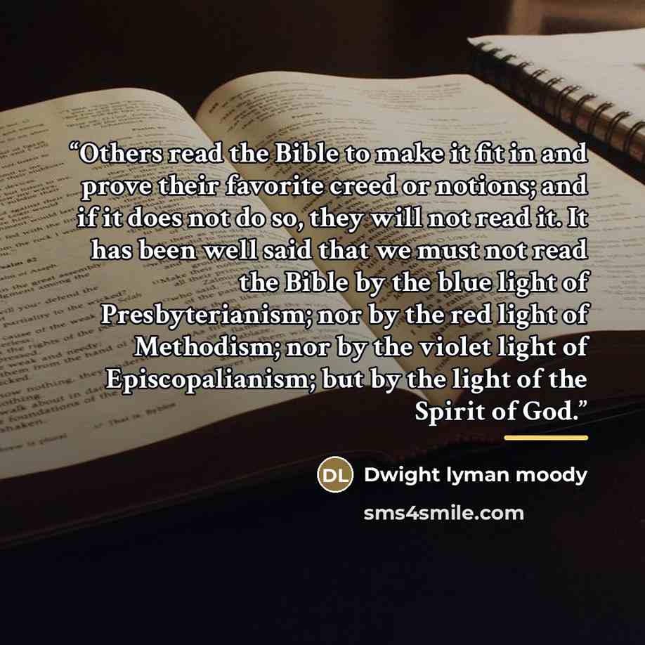 “Others read the Bible to make it fit in and prove their favorite creed or notions; and if it does not do so, they will not read it. It has been well said that we must not read the Bible by the blue light of Presbyterianism; nor by the red light of Methodism; nor by the violet light of…” quote by Dwight Lyman Moody