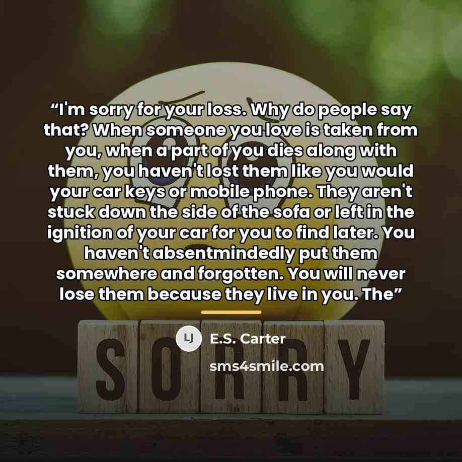 “I'm sorry for your loss. Why do people say that? When someone you love is taken from you, when a part of you dies along with them, you haven't lost them like you would your car keys or mobile phone. They aren't stuck down the side of the sofa or left in the ignition of your car for you to find…” quote by E.S. Carter