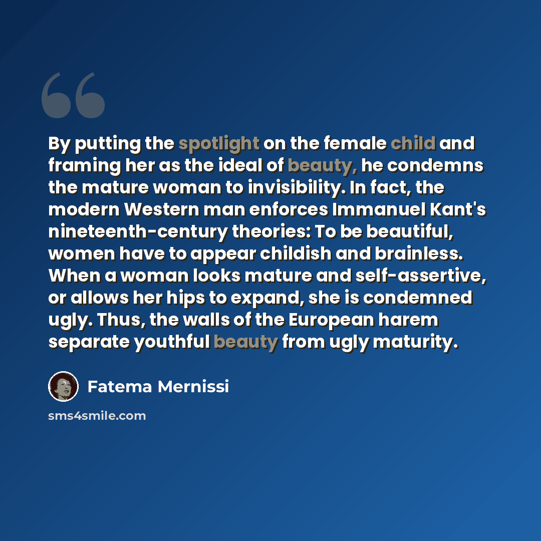 “By putting the spotlight on the female child and framing her as the ideal of beauty, he condemns the mature woman to invisibility. In fact, the modern Western man enforces Immanuel Kant's nineteenth-century theories: To be beautiful, women have to appear childish and brainless. When a woman looks…” quote by Fatema Mernissi
