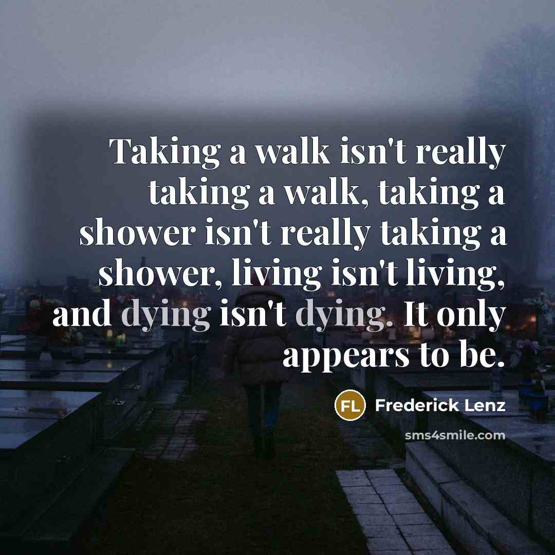“Taking a walk isn't really taking a walk, taking a shower isn't really taking a shower, living isn't living, and dying isn't dying. It only appears to be.” quote by Frederick Lenz
