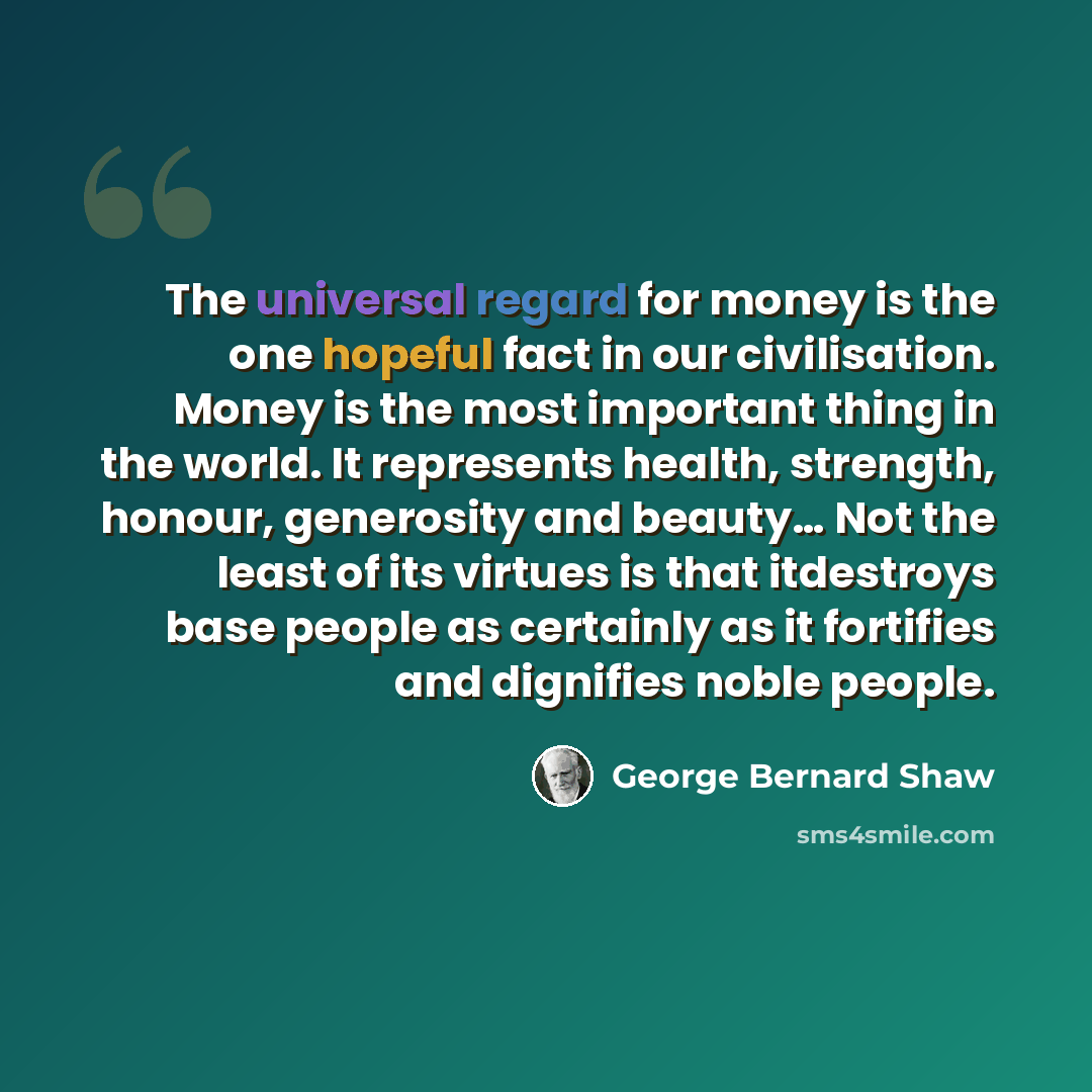 “The universal regard for money is the one hopeful fact in our civilisation. Money is the most important thing in the world. It represents health, strength, honour, generosity and beauty… Not the least of its virtues is that itdestroys base people as certainly as it fortifies and dignifies noble…” quote by George Bernard Shaw