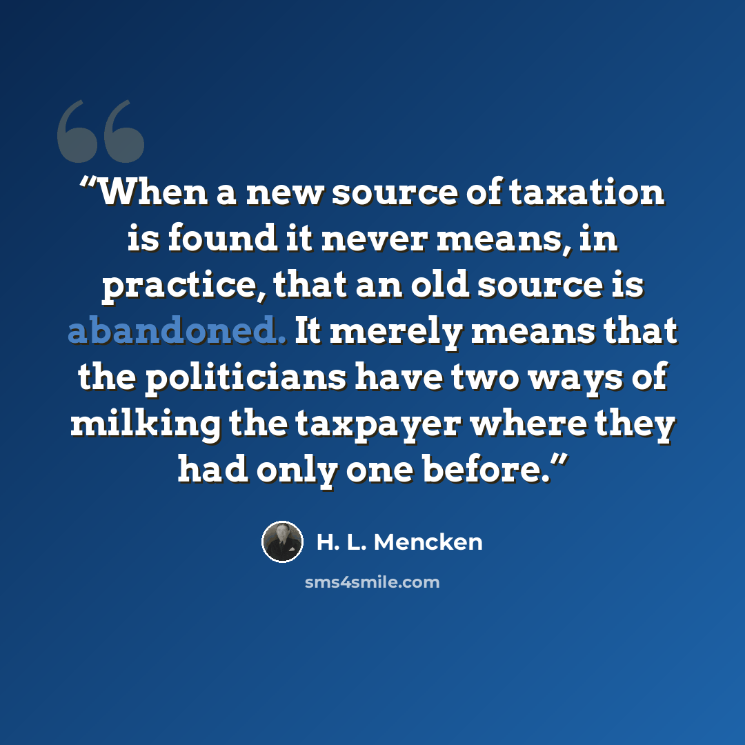 “When a new source of taxation is found it never means, in practice, that an old source is abandoned. It merely means that the politicians have two ways of milking the taxpayer where they had only one before.” quote by H. L. Mencken