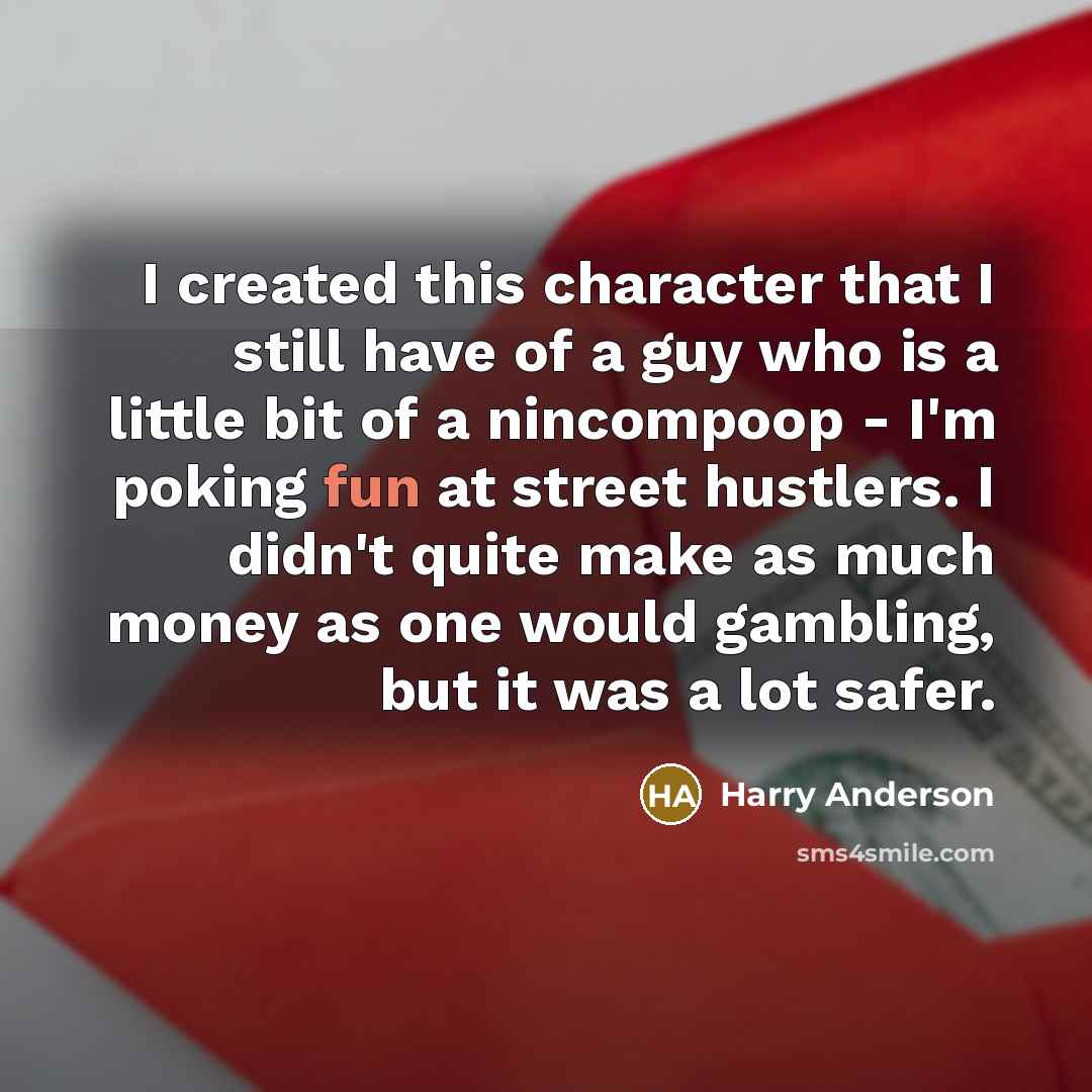 “I created this character that I still have of a guy who is a little bit of a nincompoop - I'm poking fun at street hustlers. I didn't quite make as much money as one would gambling, but it was a lot safer.” quote by Harry Anderson