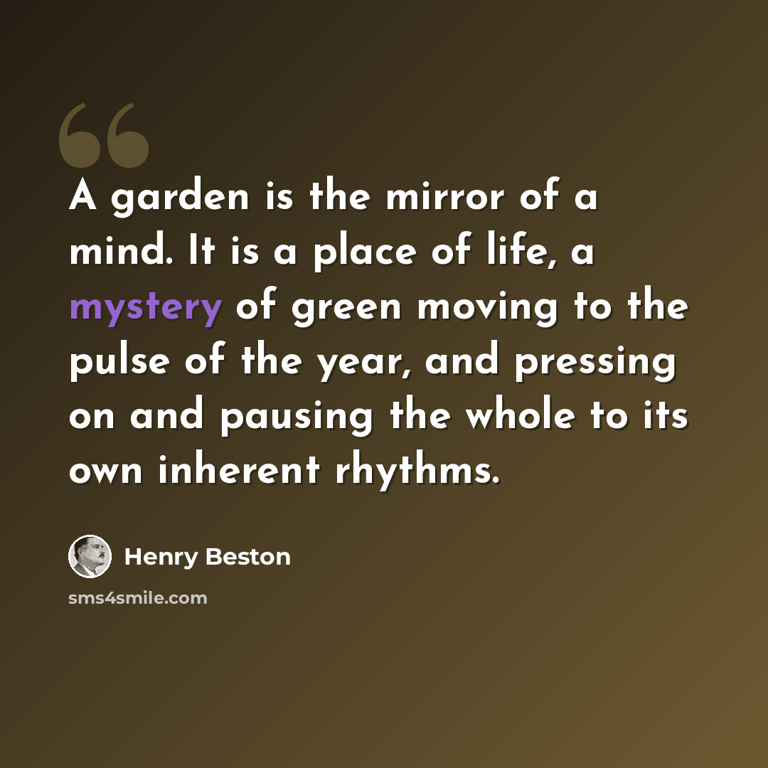 “A garden is the mirror of a mind. It is a place of life, a mystery of green moving to the pulse of the year, and pressing on and pausing the whole to its own inherent rhythms.” quote by Henry Beston