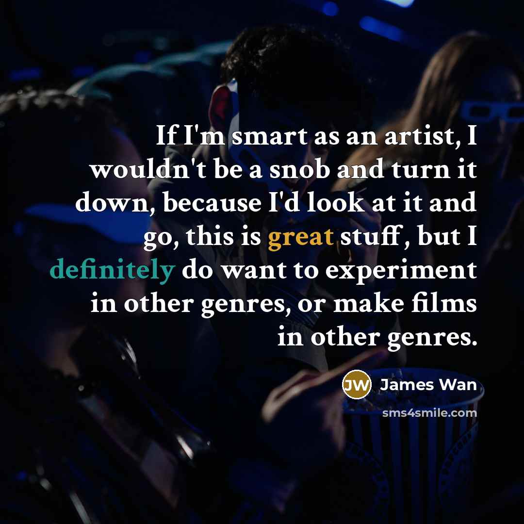 “If I'm smart as an artist, I wouldn't be a snob and turn it down, because I'd look at it and go, this is great stuff, but I definitely do want to experiment in other genres, or make films in other genres.” quote by James Wan