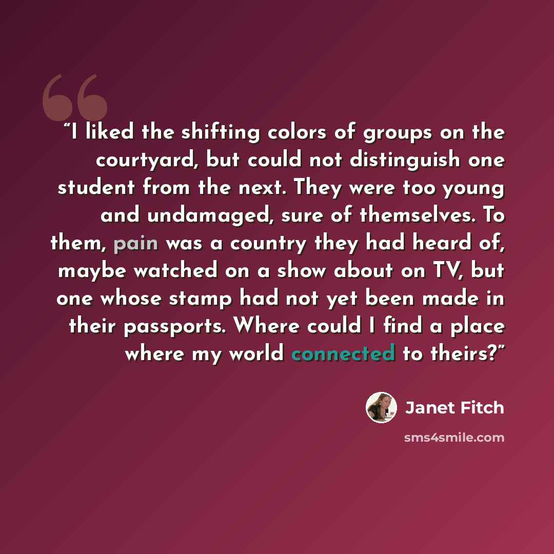 “I liked the shifting colors of groups on the courtyard, but could not distinguish one student from the next. They were too young and undamaged, sure of themselves. To them, pain was a country they had heard of, maybe watched on a show about on TV, but one whose stamp had not yet been made in their…” quote by Janet Fitch