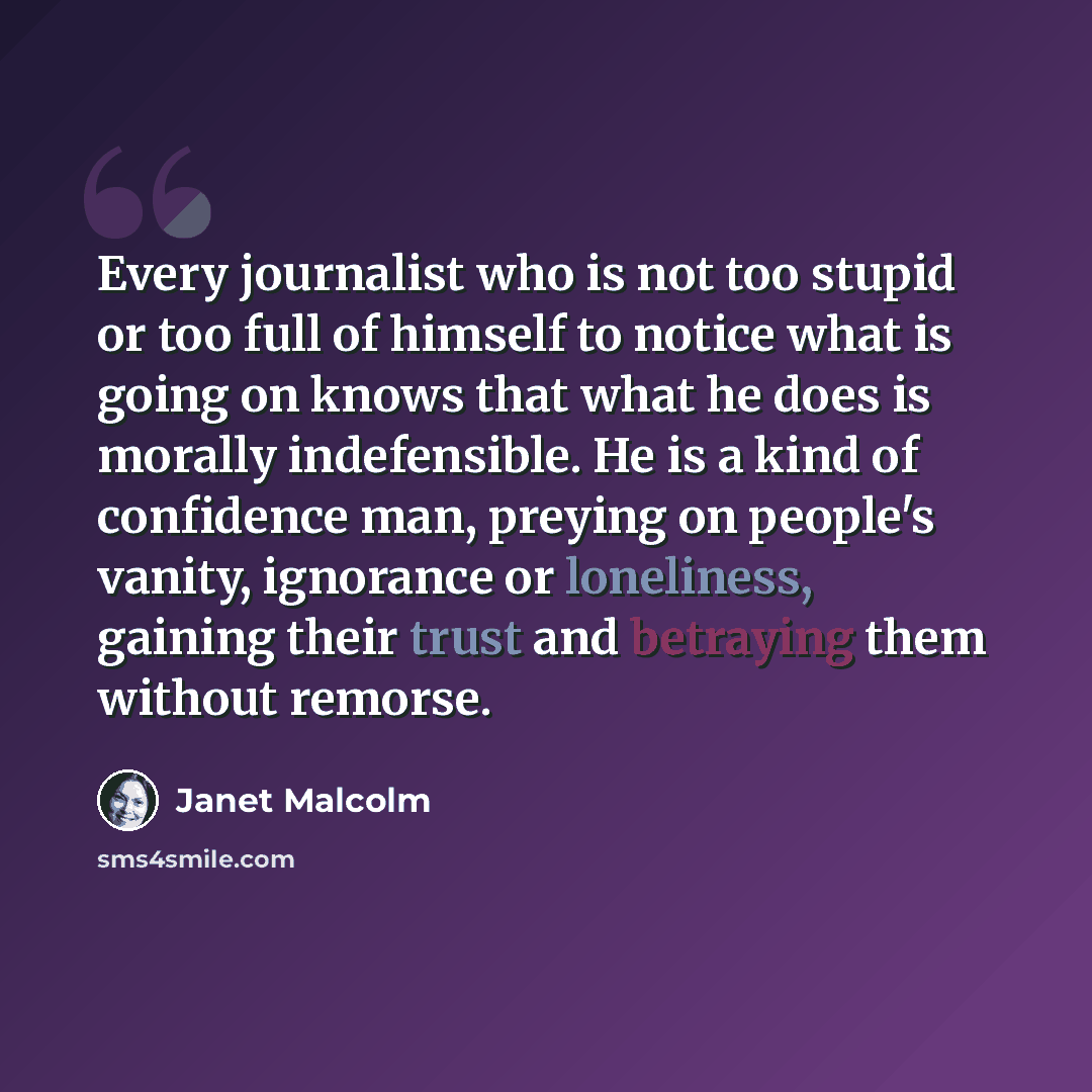 “Every journalist who is not too stupid or too full of himself to notice what is going on knows that what he does is morally indefensible. He is a kind of confidence man, preying on people's vanity, ignorance or loneliness, gaining their trust and betraying them without remorse.” quote by Janet Malcolm