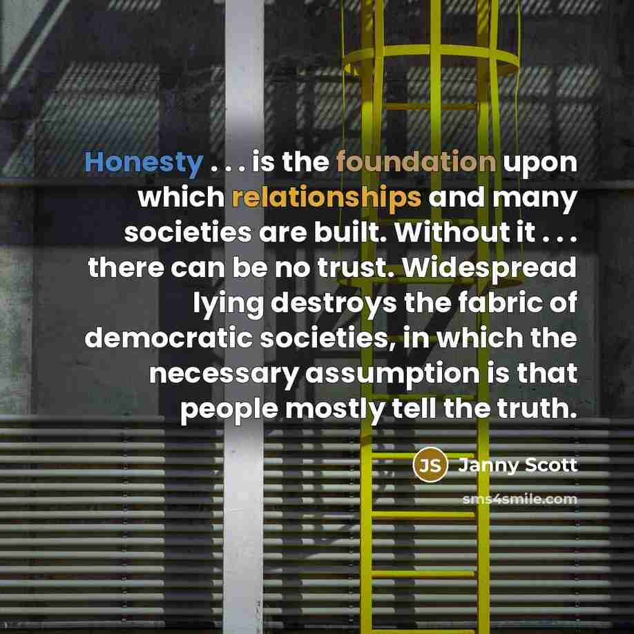 “Honesty . . . is the foundation upon which relationships and many societies are built. Without it . . . there can be no trust. Widespread lying destroys the fabric of democratic societies, in which the necessary assumption is that people mostly tell the truth.” quote by Janny Scott