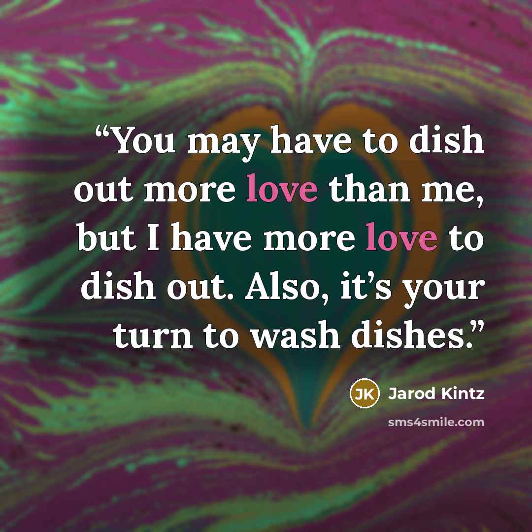 “You may have to dish out more love than me, but I have more love to dish out. Also, it’s your turn to wash dishes.” quote by Jarod Kintz