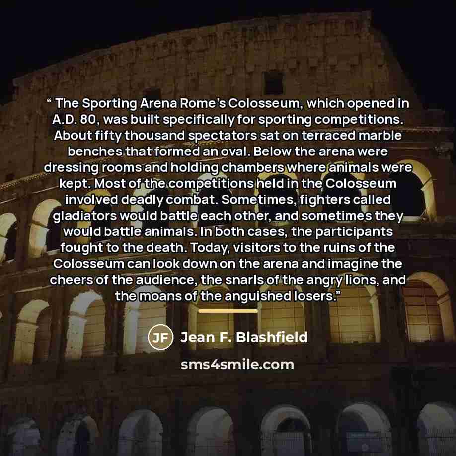 “The Sporting Arena Rome’s Colosseum, which opened in A.D. 80, was built specifically for sporting competitions. About fifty thousand spectators sat on terraced marble benches that formed an oval. Below the arena were dressing rooms and holding chambers where animals were kept. Most of the…” quote by Jean F. Blashfield