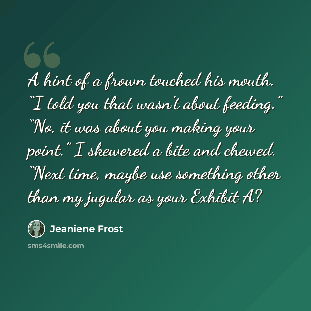 “A hint of a frown touched his mouth. “I told you that wasn’t about feeding.” “No, it was about you making your point.” I skewered a bite and chewed. “Next time, maybe use something other than my jugular as your Exhibit A?” quote by Jeaniene Frost