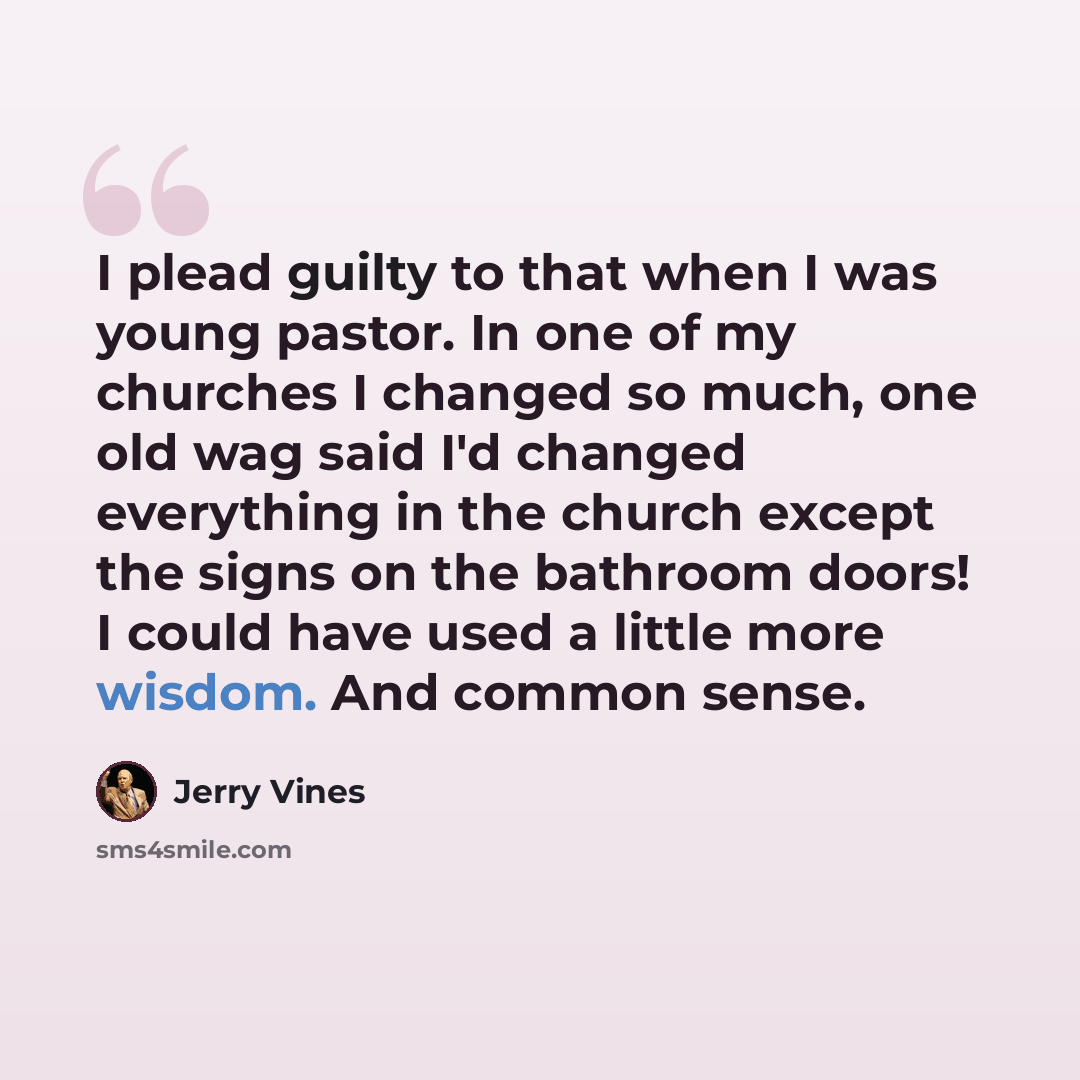 “I plead guilty to that when I was young pastor. In one of my churches I changed so much, one old wag said I'd changed everything in the church except the signs on the bathroom doors! I could have used a little more wisdom. And common sense.” quote by Jerry Vines