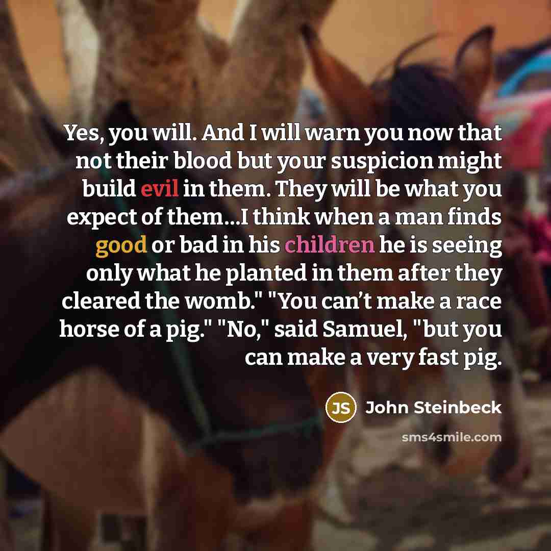 “Yes, you will. And I will warn you now that not their blood but your suspicion might build evil in them. They will be what you expect of them…I think when a man finds good or bad in his children he is seeing only what he planted in them after they cleared the womb." "You can’t make a race horse of…” quote by John Steinbeck