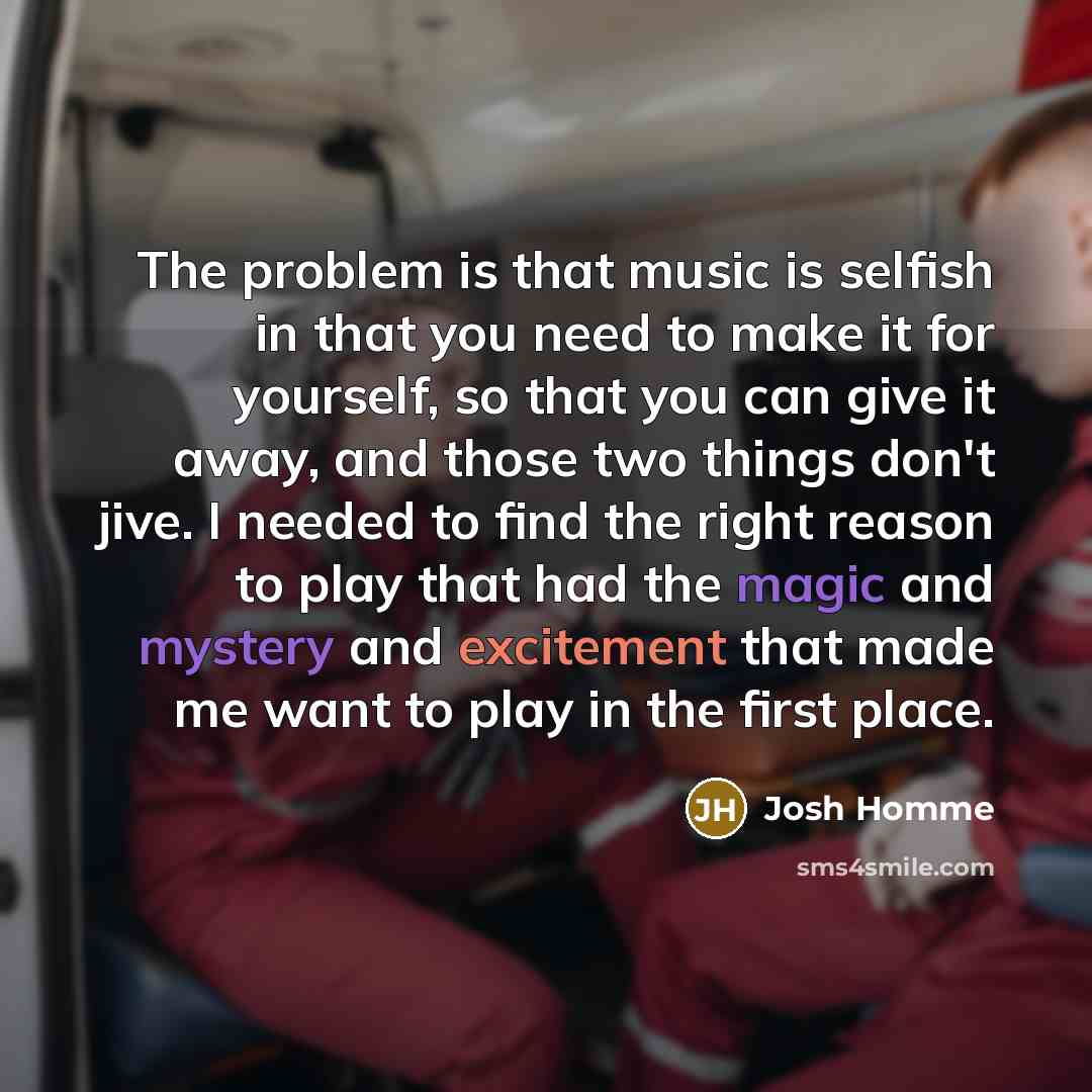 “The problem is that music is selfish in that you need to make it for yourself, so that you can give it away, and those two things don't jive. I needed to find the right reason to play that had the magic and mystery and excitement that made me want to play in the first place.” quote by Josh Homme