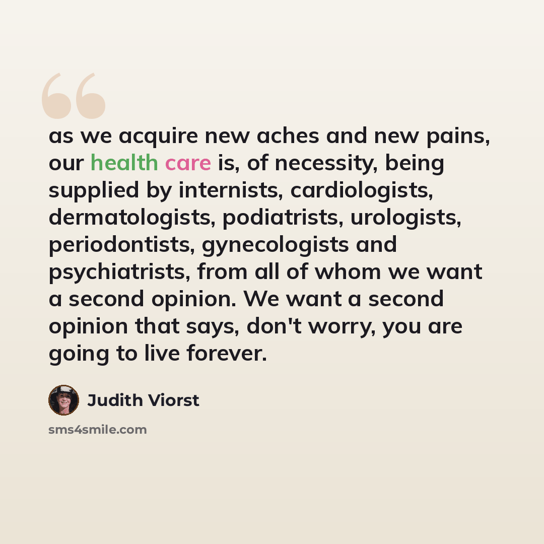 “as we acquire new aches and new pains, our health care is, of necessity, being supplied by internists, cardiologists, dermatologists, podiatrists, urologists, periodontists, gynecologists and psychiatrists, from all of whom we want a second opinion. We want a second opinion that says, don't worry…” quote by Judith Viorst