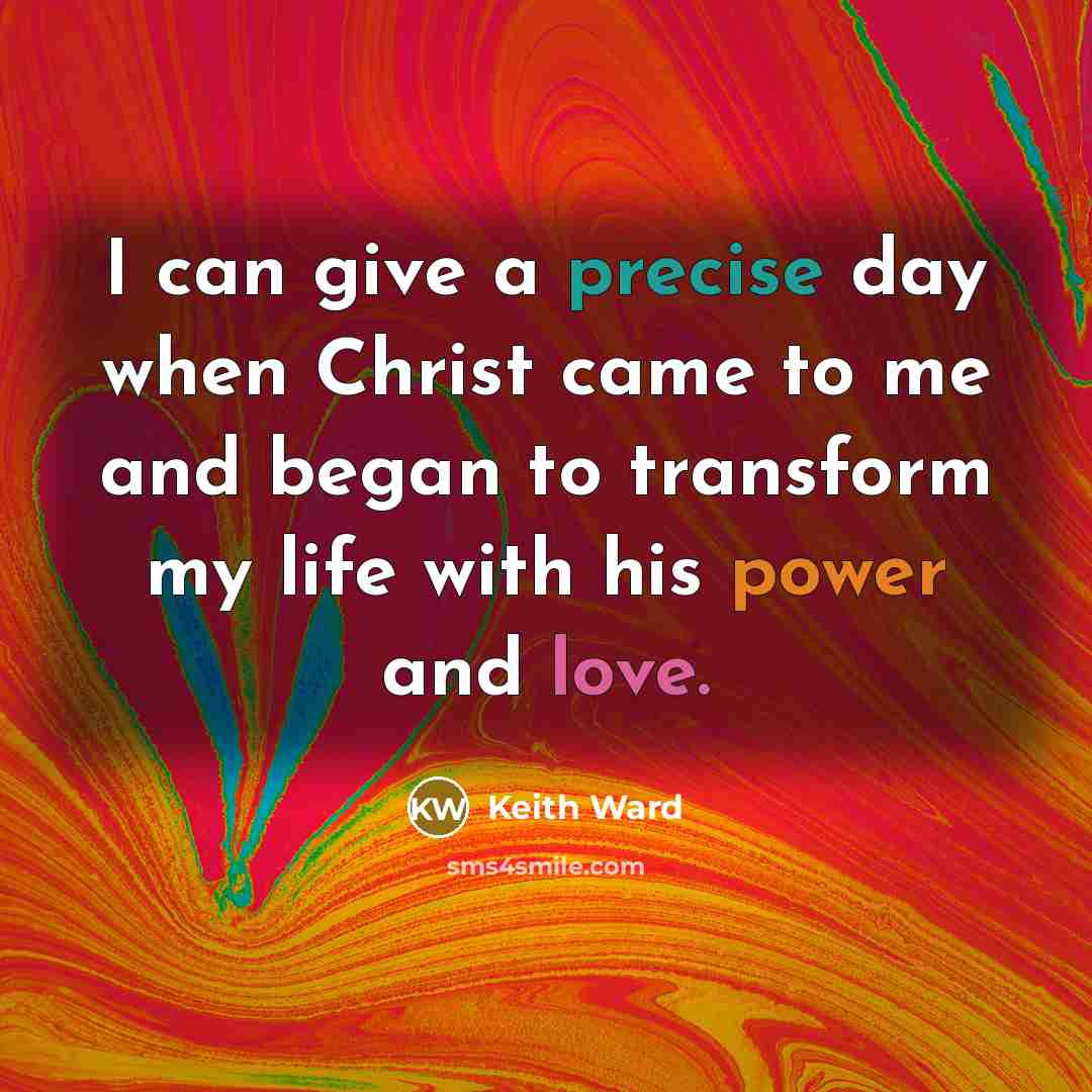 “I can give a precise day when Christ came to me and began to transform my life with his power and love.” quote by Keith Ward