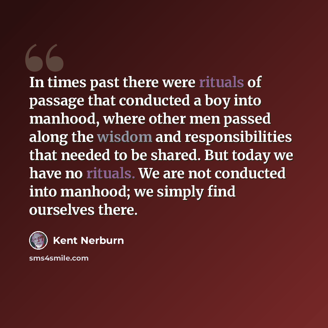 “In times past there were rituals of passage that conducted a boy into manhood, where other men passed along the wisdom and responsibilities that needed to be shared. But today we have no rituals. We are not conducted into manhood; we simply find ourselves there.” quote by Kent Nerburn