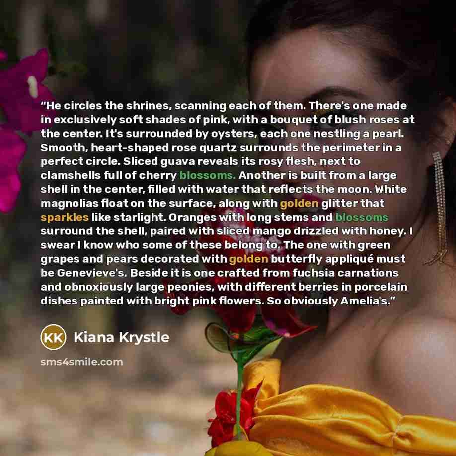 “He circles the shrines, scanning each of them. There's one made in exclusively soft shades of pink, with a bouquet of blush roses at the center. It's surrounded by oysters, each one nestling a pearl. Smooth, heart-shaped rose quartz surrounds the perimeter in a perfect circle. Sliced guava reveals…” quote by Kiana Krystle
