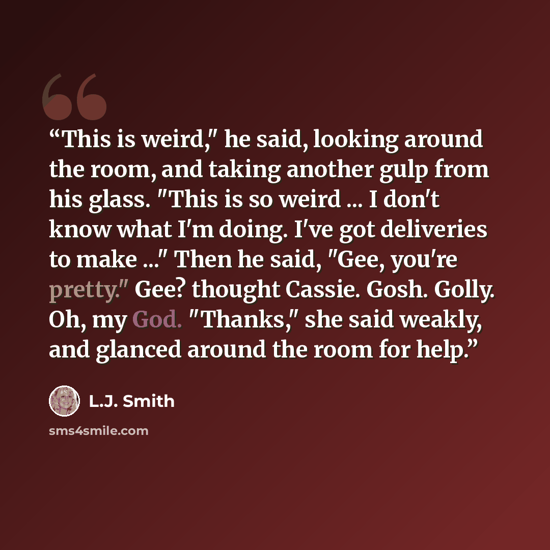 “This is weird," he said, looking around the room, and taking another gulp from his glass. "This is so weird ... I don't know what I'm doing. I've got deliveries to make ..." Then he said, "Gee, you're pretty." Gee? thought Cassie. Gosh. Golly. Oh, my God. "Thanks," she said weakly, and glanced…” quote by L.J. Smith