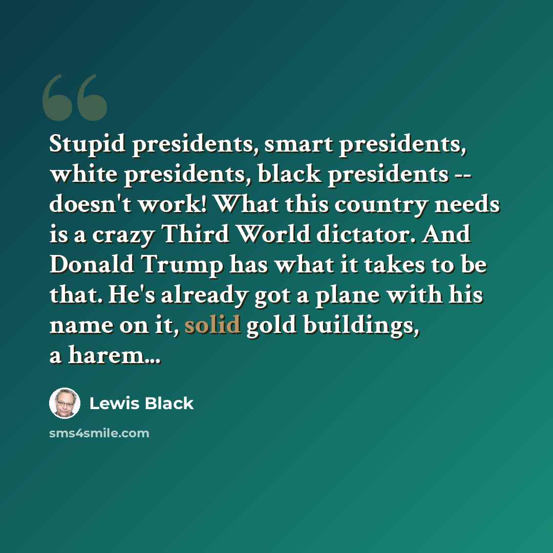 “Stupid presidents, smart presidents, white presidents, black presidents -- doesn't work! What this country needs is a crazy Third World dictator. And Donald Trump has what it takes to be that. He's already got a plane with his name on it, solid gold buildings, a harem...” quote by Lewis Black