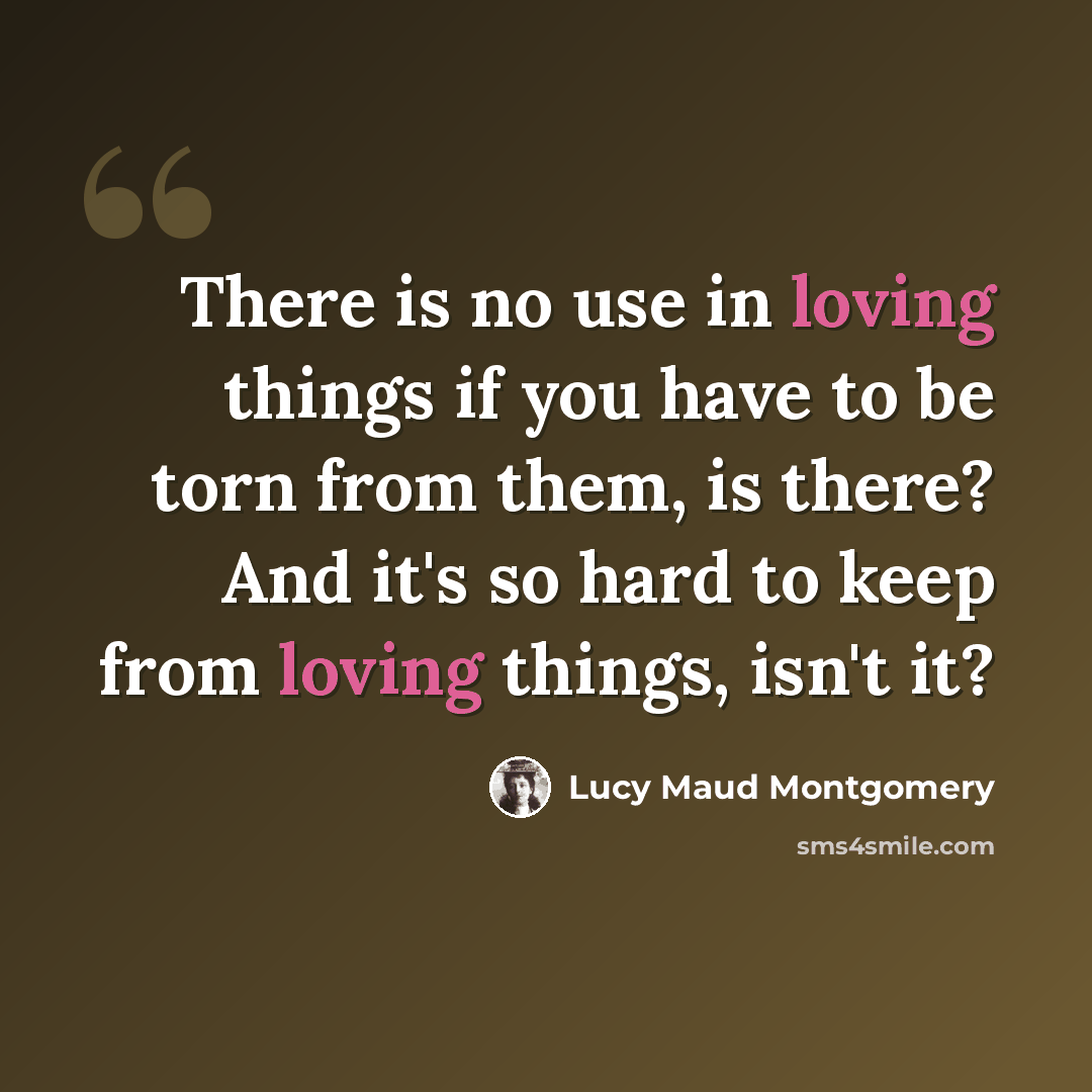 “There is no use in loving things if you have to be torn from them, is there? And it's so hard to keep from loving things, isn't it?” quote by Lucy Maud Montgomery