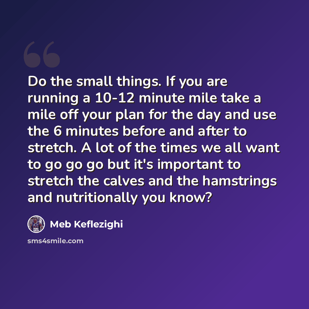 “Do the small things. If you are running a 10-12 minute mile take a mile off your plan for the day and use the 6 minutes before and after to stretch. A lot of the times we all want to go go go but it's important to stretch the calves and the hamstrings and nutritionally you know?” quote by Meb Keflezighi