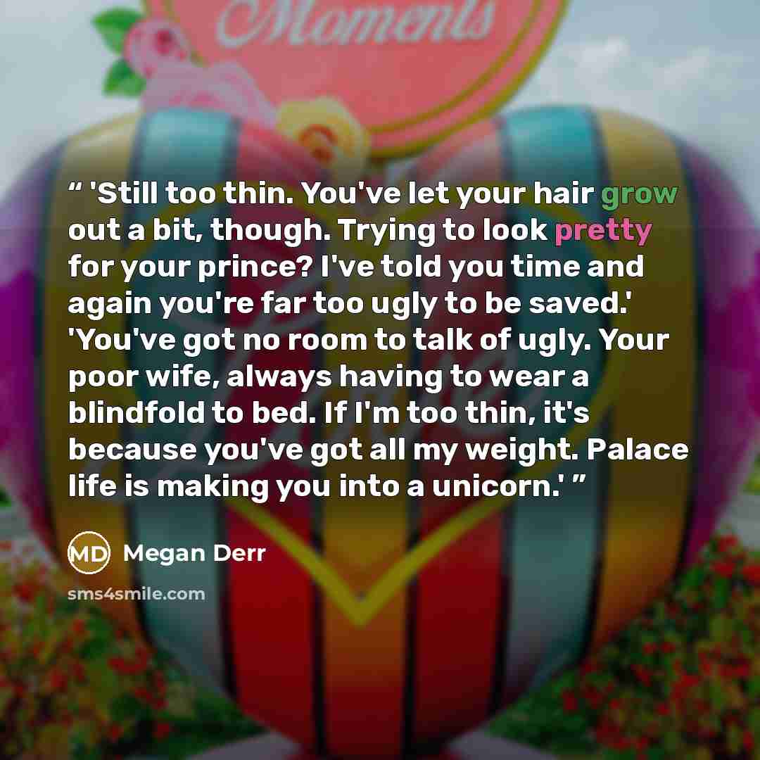 “'Still too thin. You've let your hair grow out a bit, though. Trying to look pretty for your prince? I've told you time and again you're far too ugly to be saved.' 'You've got no room to talk of ugly. Your poor wife, always having to wear a blindfold to bed. If I'm too thin, it's because you've…” quote by Megan Derr