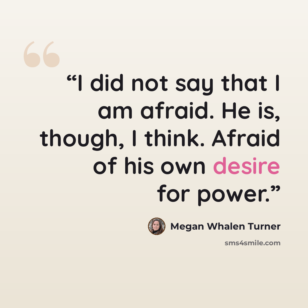 “I did not say that I am afraid. He is, though, I think. Afraid of his own desire for power.” quote by Megan Whalen Turner