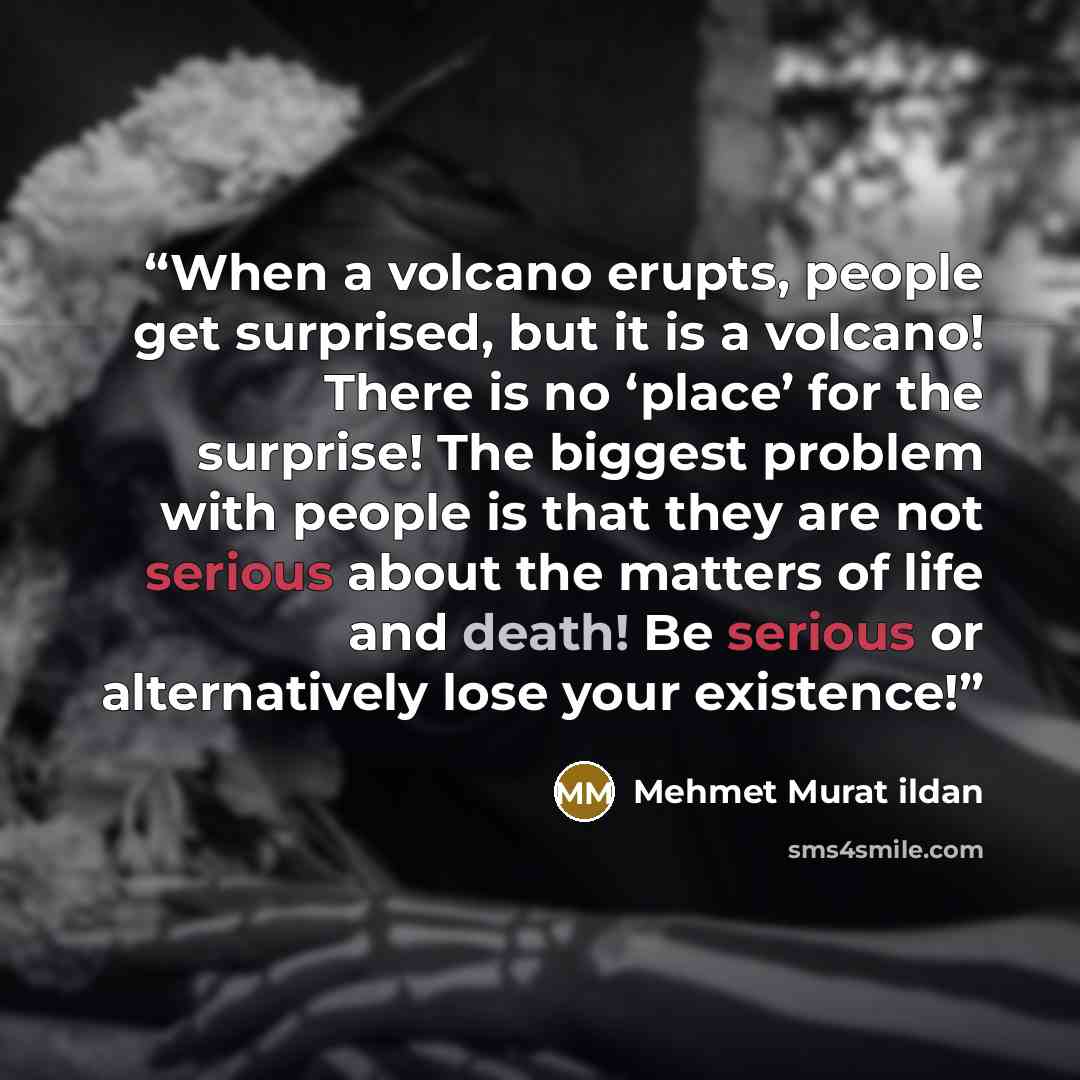 “When a volcano erupts, people get surprised, but it is a volcano! There is no ‘place’ for the surprise! The biggest problem with people is that they are not serious about the matters of life and death! Be serious or alternatively lose your existence!” quote by Mehmet Murat ildan