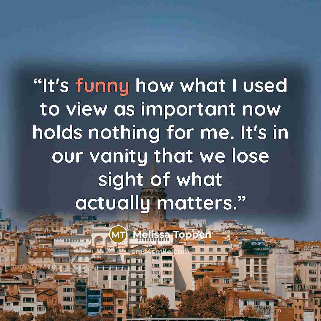“It's funny how what I used to view as important now holds nothing for me. It's in our vanity that we lose sight of what actually matters.” quote by Melissa Toppen