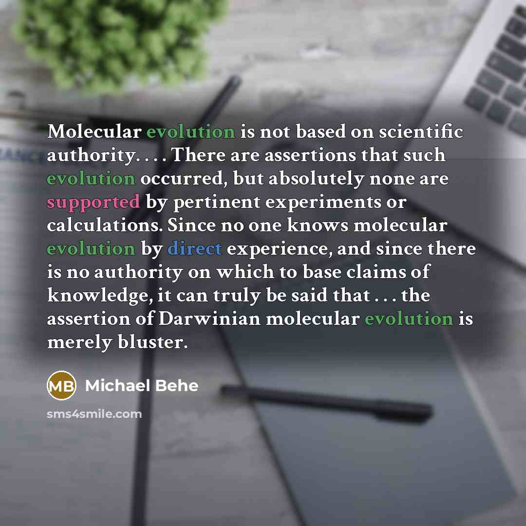 “Molecular evolution is not based on scientific authority. . . . There are assertions that such evolution occurred, but absolutely none are supported by pertinent experiments or calculations. Since no one knows molecular evolution by direct experience, and since there is no authority on which to…” quote by Michael Behe