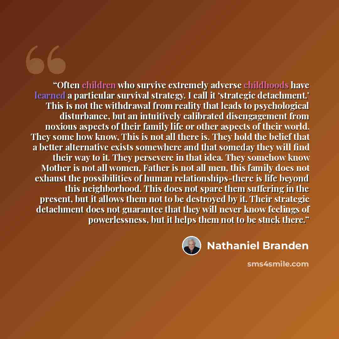 “Often children who survive extremely adverse childhoods have learned a particular survival strategy. I call it ‘strategic detachment.’ This is not the withdrawal from reality that leads to psychological disturbance, but an intuitively calibrated disengagement from noxious aspects of their family…” quote by Nathaniel Branden