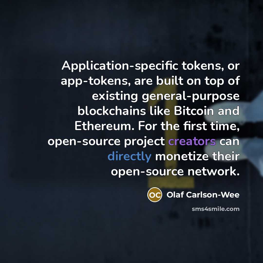 “Application-specific tokens, or app-tokens, are built on top of existing general-purpose blockchains like Bitcoin and Ethereum. For the first time, open-source project creators can directly monetize their open-source network.” quote by Olaf Carlson-Wee