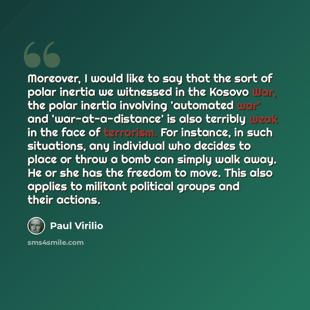 “Moreover, I would like to say that the sort of polar inertia we witnessed in the Kosovo War, the polar inertia involving 'automated war' and 'war-at-a-distance' is also terribly weak in the face of terrorism. For instance, in such situations, any individual who decides to place or throw a bomb can…” quote by Paul Virilio