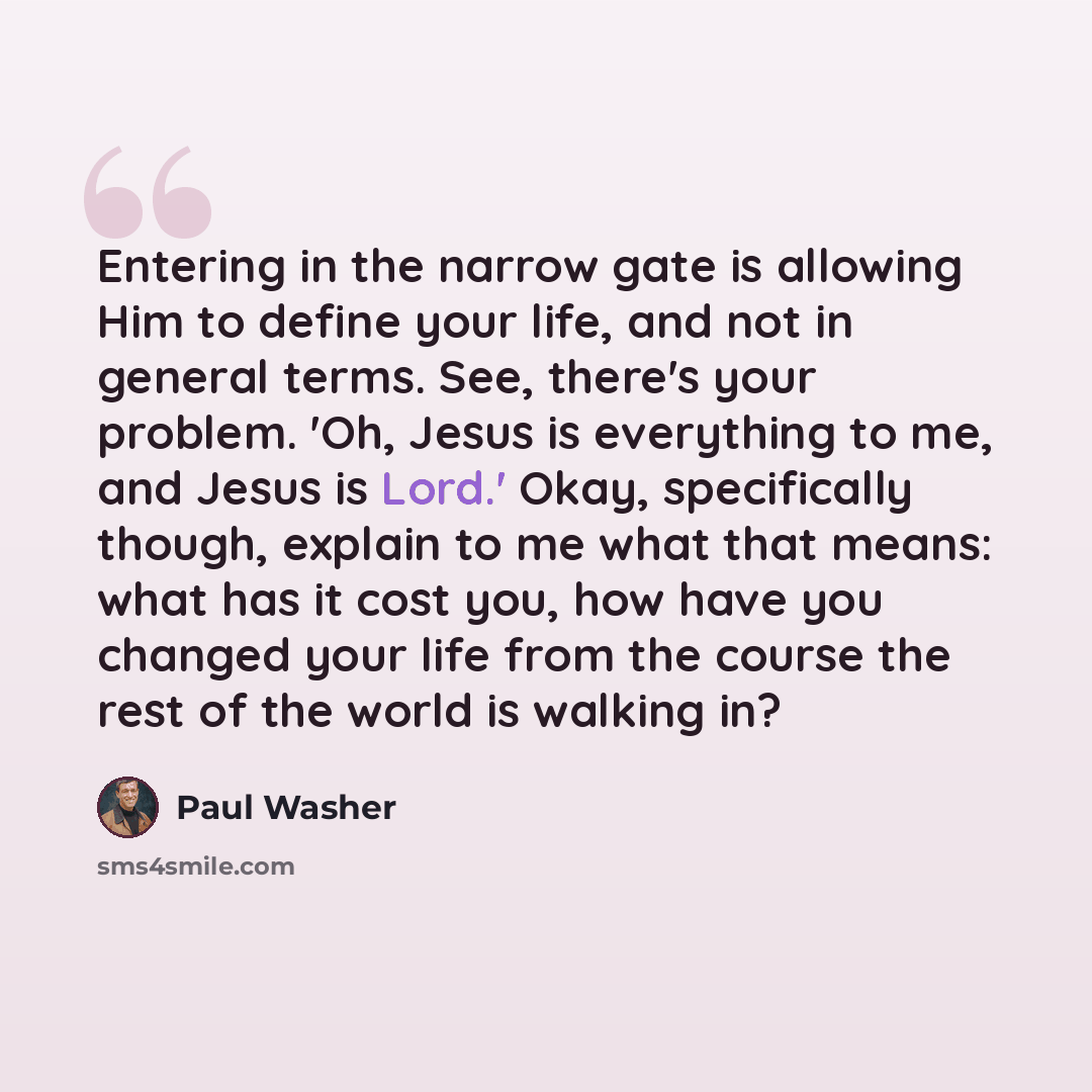 “Entering in the narrow gate is allowing Him to define your life, and not in general terms. See, there's your problem. 'Oh, Jesus is everything to me, and Jesus is Lord.' Okay, specifically though, explain to me what that means: what has it cost you, how have you changed your life from the course…” quote by Paul Washer