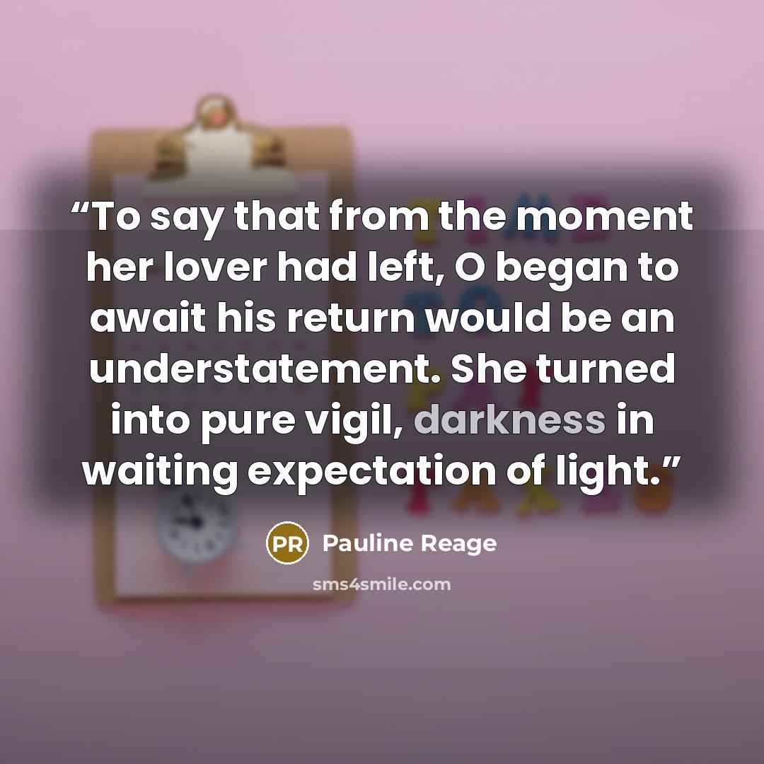 “To say that from the moment her lover had left, O began to await his return would be an understatement. She turned into pure vigil, darkness in waiting expectation of light.” quote by Pauline Reage