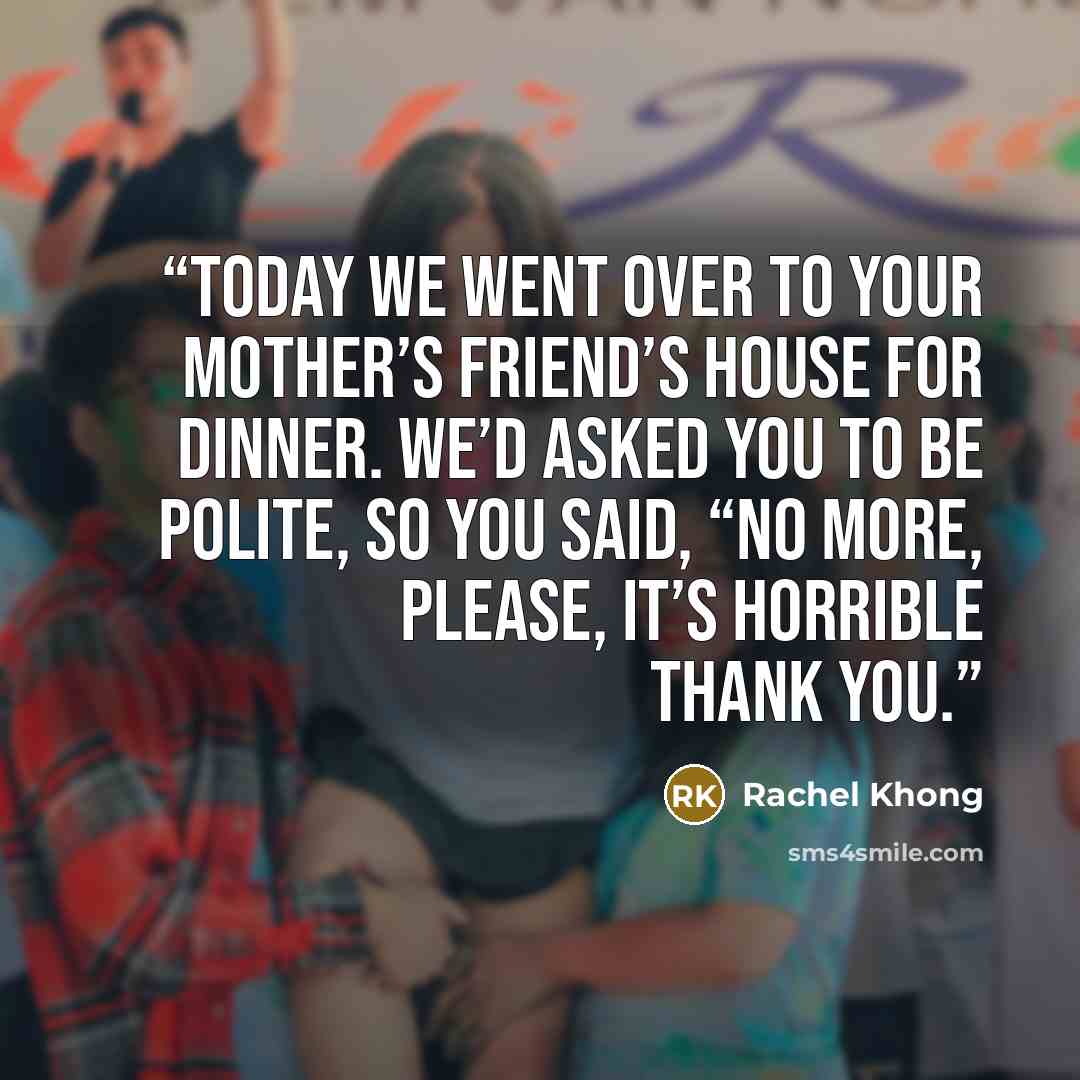 “Today we went over to your mother’s friend’s house for dinner. We’d asked you to be polite, so you said, “No more, please, it’s horrible thank you.” quote by Rachel Khong