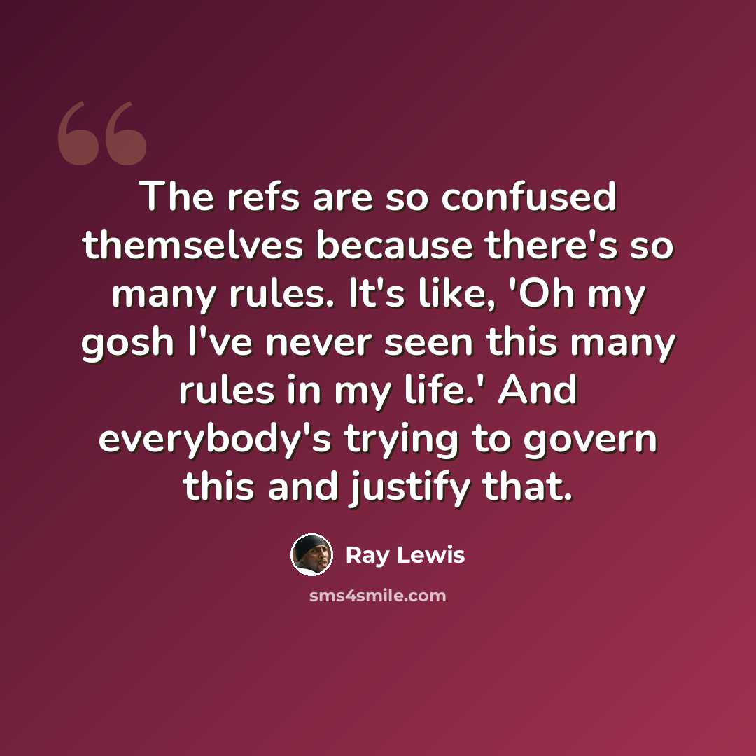 “The refs are so confused themselves because there's so many rules. It's like, 'Oh my gosh I've never seen this many rules in my life.' And everybody's trying to govern this and justify that.” quote by Ray Lewis