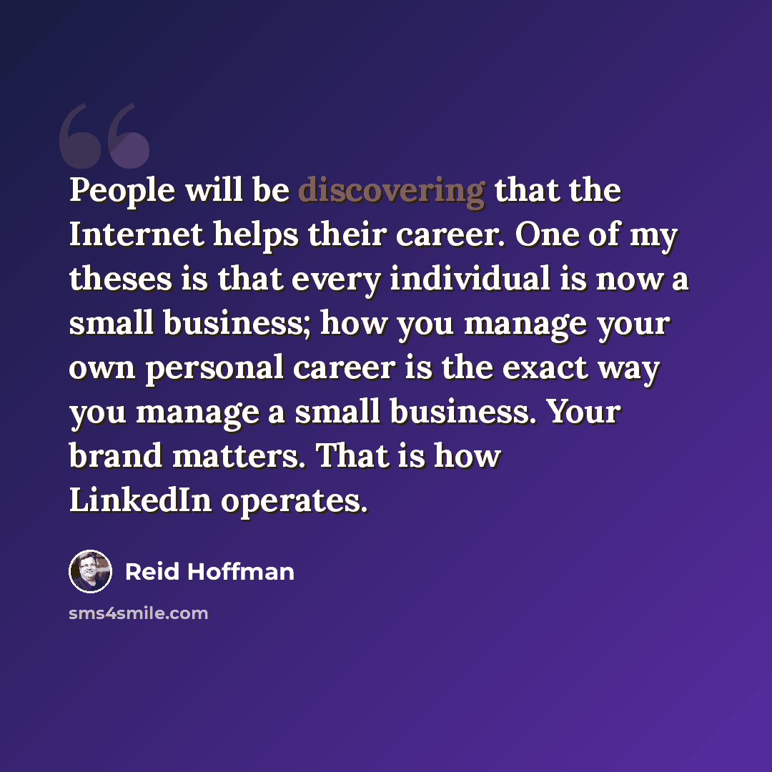 “People will be discovering that the Internet helps their career. One of my theses is that every individual is now a small business; how you manage your own personal career is the exact way you manage a small business. Your brand matters. That is how LinkedIn operates.” quote by Reid Hoffman